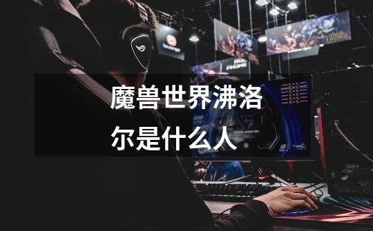 魔兽世界沸洛尔是什么人-第1张-游戏信息-龙启网