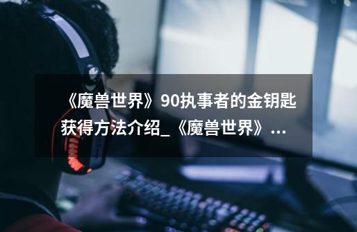 《魔兽世界》9.0执事者的金钥匙获得方法介绍_《魔兽世界》9.0执事者的金钥匙获得方法是什么-第1张-游戏信息-龙启网