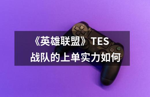 《英雄联盟》TES战队的上单实力如何-第1张-游戏信息-龙启网
