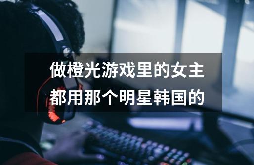 做橙光游戏里的女主都用那个明星韩国的-第1张-游戏信息-龙启网