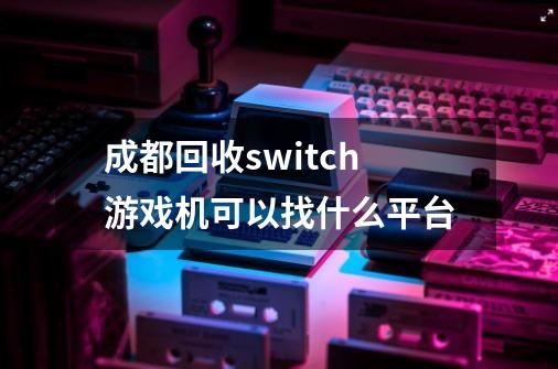 成都回收switch游戏机可以找什么平台-第1张-游戏信息-龙启网