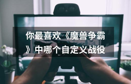 你最喜欢《魔兽争霸》中哪个自定义战役-第1张-游戏信息-龙启网