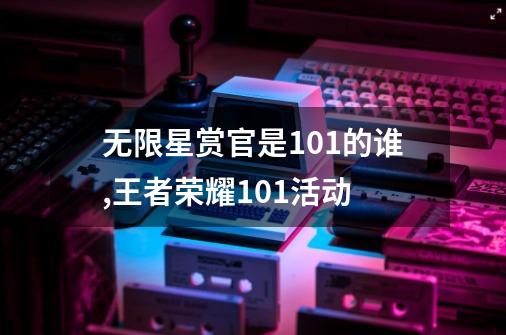 无限星赏官是101的谁,王者荣耀101活动-第1张-游戏信息-龙启网