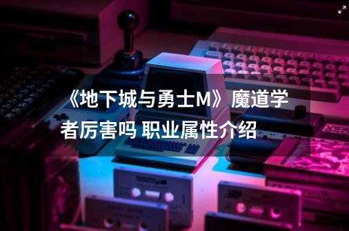 《地下城与勇士M》魔道学者厉害吗 职业属性介绍-第1张-游戏信息-龙启网