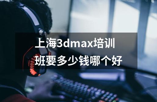 上海3dmax培训班要多少钱哪个好-第1张-游戏信息-龙启网