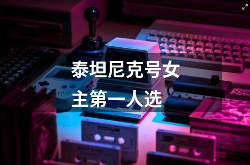 泰坦尼克号女主第一人选-第1张-游戏信息-龙启网