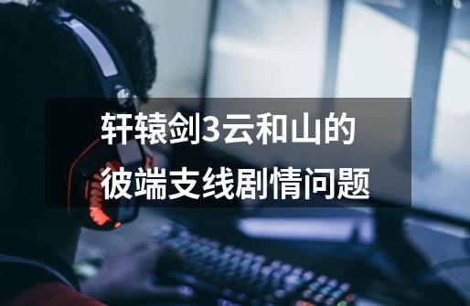 轩辕剑3云和山的彼端支线剧情问题-第1张-游戏信息-龙启网