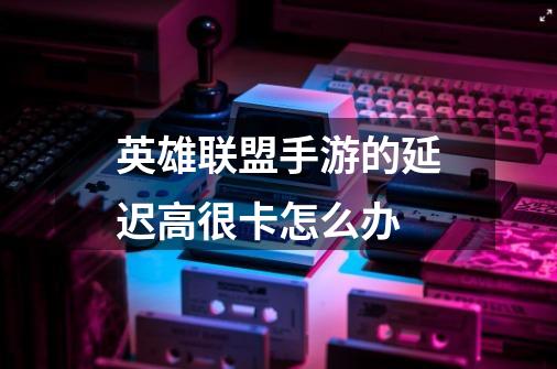 英雄联盟手游的延迟高很卡怎么办-第1张-游戏信息-龙启网