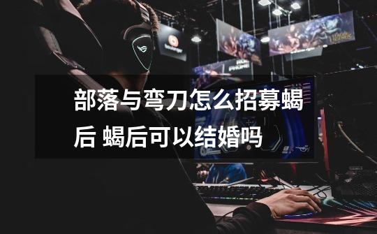 部落与弯刀怎么招募蝎后 蝎后可以结婚吗-第1张-游戏信息-龙启网