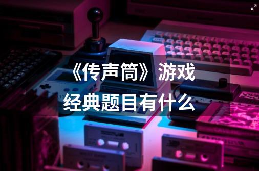 《传声筒》游戏经典题目有什么-第1张-游戏信息-龙启网