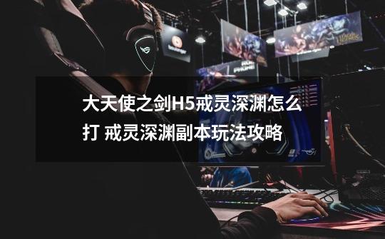 大天使之剑H5戒灵深渊怎么打 戒灵深渊副本玩法攻略-第1张-游戏信息-龙启网