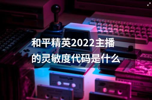 和平精英2022主播的灵敏度代码是什么-第1张-游戏信息-龙启网
