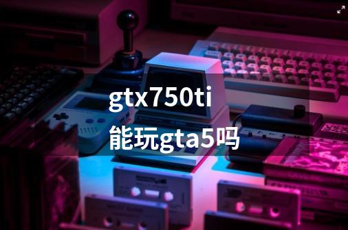 gtx750ti能玩gta5吗-第1张-游戏信息-龙启网