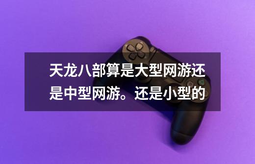 天龙八部算是大型网游还是中型网游。还是小型的-第1张-游戏信息-龙启网