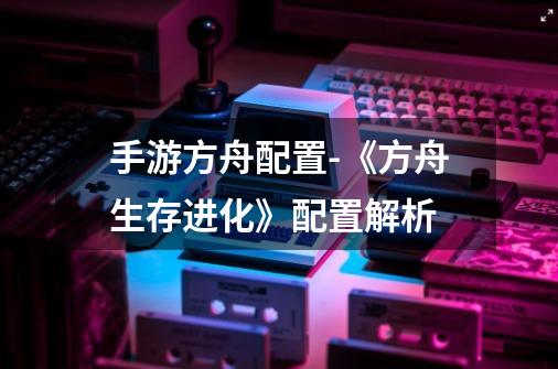 手游方舟配置-《方舟生存进化》配置解析-第1张-游戏信息-龙启网