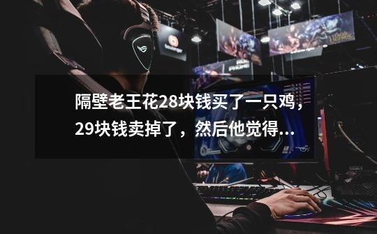 隔壁老王花28块钱买了一只鸡,29块钱卖掉了,然后他觉得不划算,花30块钱又买回来了,31块卖给-第1张-游戏信息-龙启网