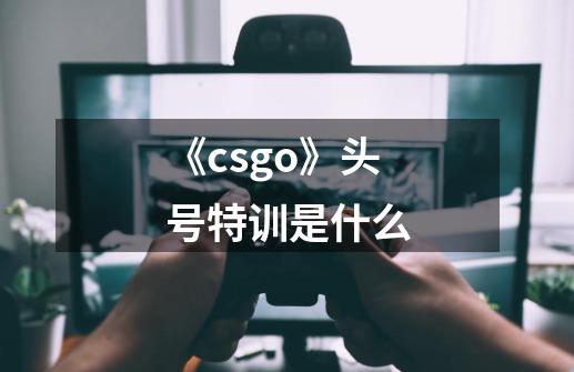 《csgo》头号特训是什么-第1张-游戏信息-龙启网
