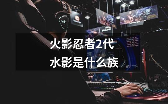 火影忍者2代水影是什么族-第1张-游戏信息-龙启网
