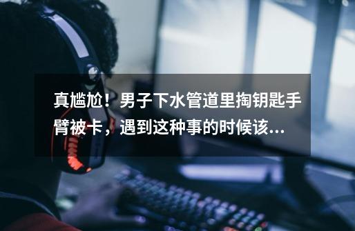 真尴尬!男子下水管道里掏钥匙手臂被卡,遇到这种事的时候该怎么办-第1张-游戏信息-龙启网