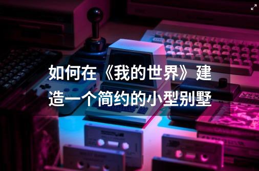 如何在《我的世界》建造一个简约的小型别墅-第1张-游戏信息-龙启网