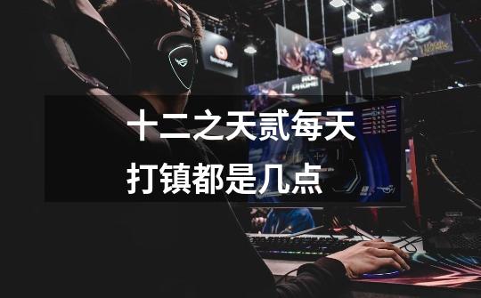 十二之天贰每天打镇都是几点-第1张-游戏信息-龙启网