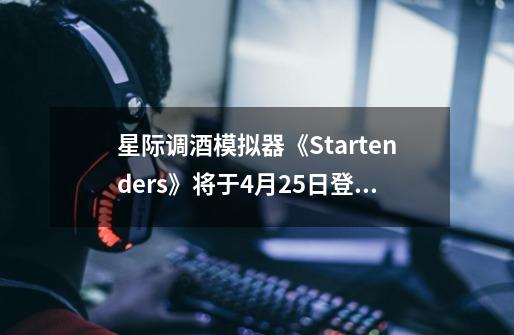 星际调酒模拟器《Startenders》将于4月25日登陆SteamVR头显-第1张-游戏信息-龙启网