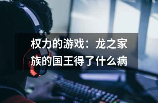 权力的游戏:龙之家族的国王得了什么病-第1张-游戏信息-龙启网