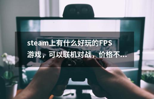 steam上有什么好玩的FPS游戏,可以联机对战,价格不超过120。 CSGO 和求生之路除外-第1张-游戏信息-龙启网