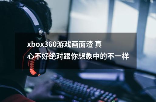 xbox360游戏画面渣 真心不好绝对跟你想象中的不一样-第1张-游戏信息-龙启网