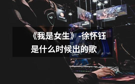 《我是女生》-徐怀钰 是什么时候出的歌-第1张-游戏信息-龙启网
