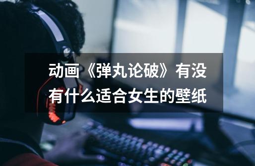 动画《弹丸论破》有没有什么适合女生的壁纸-第1张-游戏信息-龙启网