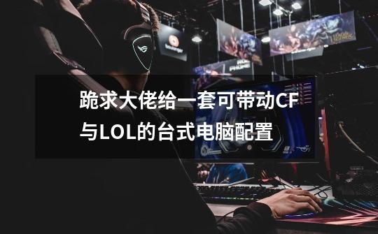 跪求大佬给一套可带动CF与LOL的台式电脑配置-第1张-游戏信息-龙启网