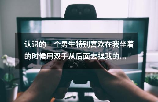 认识的一个男生特别喜欢在我坐着的时候用双手从后面去捏我的肩膀，这是为什么啊-第1张-游戏信息-龙启网