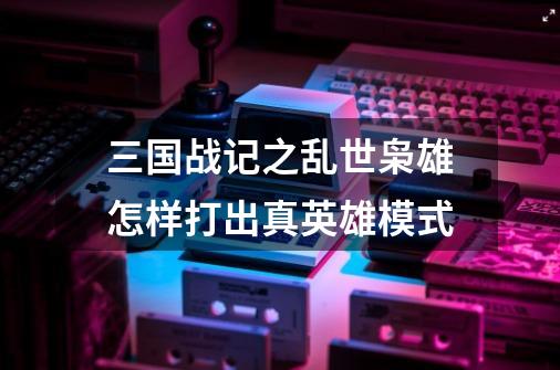 三国战记之乱世枭雄怎样打出真英雄模式-第1张-游戏信息-龙启网
