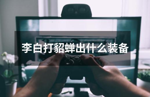 李白打貂蝉出什么装备-第1张-游戏信息-龙启网
