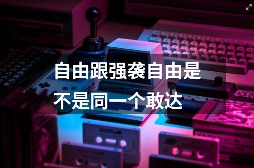 自由跟强袭自由是不是同一个敢达-第1张-游戏信息-龙启网