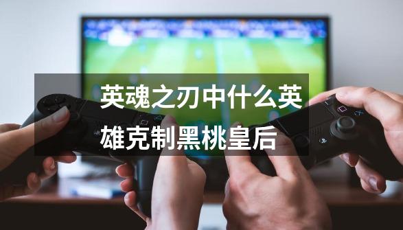 英魂之刃中什么英雄克制黑桃皇后-第1张-游戏信息-龙启网