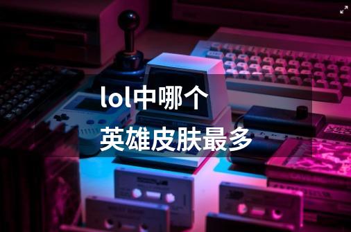 lol中哪个英雄皮肤最多-第1张-游戏信息-龙启网