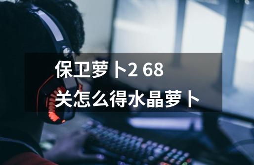 保卫萝卜2 68关怎么得水晶萝卜-第1张-游戏信息-龙启网