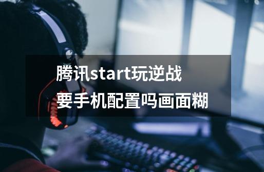 腾讯start玩逆战要手机配置吗画面糊-第1张-游戏信息-龙启网