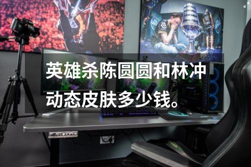 英雄杀陈圆圆和林冲动态皮肤多少钱。-第1张-游戏信息-龙启网