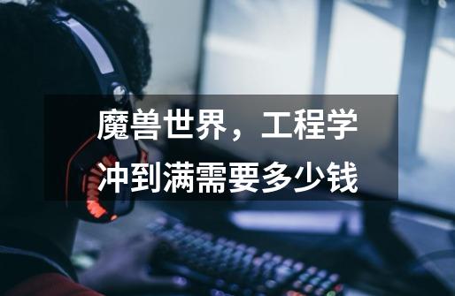 魔兽世界，工程学冲到满需要多少钱-第1张-游戏信息-龙启网