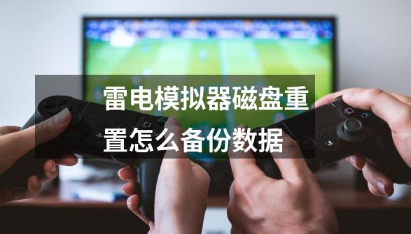 雷电模拟器磁盘重置怎么备份数据-第1张-游戏信息-龙启网