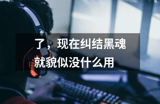 了,现在纠结黑魂就貌似没什么用-第1张-游戏信息-龙启网