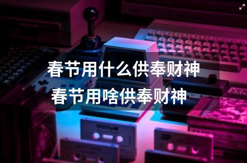春节用什么供奉财神 春节用啥供奉财神-第1张-游戏信息-龙启网
