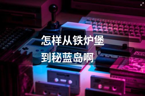 怎样从铁炉堡到秘蓝岛啊-第1张-游戏信息-龙启网