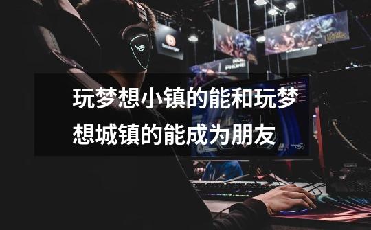 玩梦想小镇的能和玩梦想城镇的能成为朋友-第1张-游戏信息-龙启网