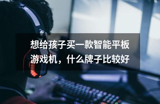 想给孩子买一款智能平板游戏机，什么牌子比较好-第1张-游戏信息-龙启网