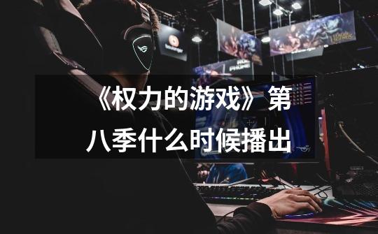 《权力的游戏》第八季什么时候播出-第1张-游戏信息-龙启网