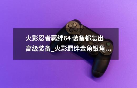 火影忍者羁绊6.4 装备都怎出 高级装备_火影羁绊金角银角怎么打-第1张-游戏信息-龙启网